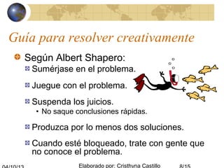 Elaborado por: Cristhyna Castillo
Guía para resolver creativamente
Según Albert Shapero:
Sumérjase en el problema.
Juegue con el problema.
Suspenda los juicios.
• No saque conclusiones rápidas.
Produzca por lo menos dos soluciones.
Cuando esté bloqueado, trate con gente que
no conoce el problema.
 