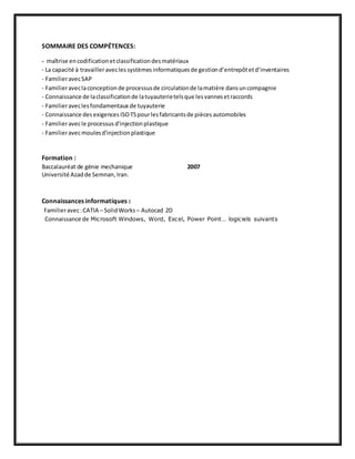SOMMAIRE DES COMPÉTENCES: 
- maîtrise en codification et classification des matériaux 
- La capacité à travailler avec les systèmes informatiques de gestion d’entrepôt et d’inventaires 
- Familier avec SAP 
- Familier avec la conception de processus de circulation de la matière dans un compagnie 
- Connaissance de la classification de la tuyauterie tels que les vannes et raccords 
- Familier avec les fondamentaux de tuyauterie 
- Connaissance des exigences ISO TS pour les fabricants de pièces automobiles 
- Familier avec le processus d'injection plastique 
- Familier avec moules d'injection plastique 
Formation : 
Baccalauréat de génie mechanique 2007 
Université Azad de Semnan, Iran. 
Connaissances informatiques : 
Familier avec : CATIA – Solid Works – Autocad 2D 
Connaissance de Microsoft Windows, Word, Exc el, Power Point… logiciels suivants 
