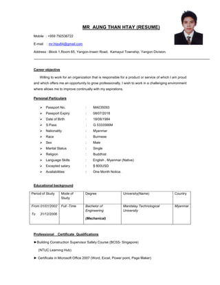 MR AUNG THAN HTAY (RESUME)
Mobile : +959 792536722
E-mail : mr.htay84@gmail.com
Address : Block 1,Room 65, Yangon-Insein Road, Kamayut Township, Yangon Division.
Career objective
Willing to work for an organization that is responsible for a product or service of which I am proud
and which offers me an opportunity to grow professionally. I wish to work in a challenging environment
where allows me to improve continually with my aspirations.
Personal Particulars
 Passport No. : MA035093
 Passport Expiry : 08/07/2018
 Date of Birth : 18/08/1984
 S Pass : G 5333566M
 Nationality : Myanmar
 Race : Burmese
 Sex : Male
 Marital Status : Single
 Religion : Buddhist
 Language Skills : English , Myanmar (Native)
 Excepted salary : $ 800USD
 Availabilities : One Month Notice.
Educational background
Period of Study Mode of
Study
Degree University(Name) Country
From 01/01/2002
To 31/12/2006
Full -Time Bachelor of
Engineering
(Mechanical)
Mandalay Technological
University
Myanmar
Professional Certificate Qualifications
►Building Construction Supervisor Safety Course (BCSS- Singapore)
(NTUC Learning Hub)
► Certificate in Microsoft Office 2007 (Word, Excel, Power point, Page Maker)
 