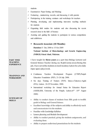 PART TIME
TEACHING
EXPERIENCE
TRAININGS AND
WORKSHOPS
SUMMARY OF
SKILLS
students
 Examination Paper Setting and Marking
 Evaluating , maintaining records, and discussing it with parents
 Participating in the training seminars and workshops for teachers
 Planning, developing, and implementing innovative teaching methods
for students
 Organizing field studies for students and also discussing the recent
research done in the field of Science
 Assisting and guiding the students to participate in various competitions
and exhibitions
 Research Associate (10 Months)
Duration:15 Dec 2008 to 15 Oct 2009
National Institute of Biotechnology and Genetic Engineering
(NIBGE) Faisal Abad, Pakistan.
I have taught for three years as a part time Biology Lecturer and
General Science Teacher during my M.phil (2009-2012).During this
job, I have served the students at Jamil Academy Lahore for 3 hrs daily
(6pm-9pm) 5days/week.
 Continuous Teachers Development Program (CTDP).Punjab
Education Foundation (PEF). 21-26 July 2008.
 Six days Training of Trainers (TOT). Idara-e-Taleem-o-Agahi
(ITA), Lahore. 24-29 November, 2008.
 International workshop for Annual Status for Education Report
(ASER).IER, University of the Punjab, Lahore.(6th -10th August
2008)
 Ability to conduct classes of students from fifth grade to twelfth
grade in Biology and General Science.
 Excellent knowledge of the subjects and ability to effectively teach
and communicate it to the students
 Familiar with Cambridge Syllabus
 Lesson planning and Module Development
 Ability to conduct practical, giving the students assignments, and
evaluating them
 Ability to prepare audiovisual presentations for the students
 