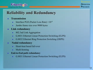 Reliability and Redundancy
TRANSPORT
OPERATION
PRECISION
13
 Transmission
 Interface PLR (Packet Loss Rate) <10-9
 Jumbo frame size over 9000 bytes
 Link redundancy
 802.3ad Link Aggregation
 G.8031 Ethernet Linear Protection Switching (ELPS)
 G.8032 Ethernet Ring Protection Switching (ERPS)
 Nodal redundancy
 Heart-beat based fail-over
 Multi-homing
 End-to-End path redundancy
 G.8031 Ethernet Linear Protection Switching (ELPS)
 