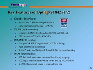 Key Features of OptiQNet 842 (1/2)
 Gigabit interfaces
 4 UNIs and 2 SFP-based optical NNIs
 Link aggregation (802.3ad) for NNIs
 VLAN (MEF9 certified)
 E-Line/E-LAN/E-Tree based on 802.1Q and 802.1ad
 256 concurrent VLANs, 4096VIDs
 QoS (MEF14 certified)
 Per- port/VLAN SLA guarantee (trTCM policing)
 Real-time traffic monitoring
 Strict-Priority and Weighted Round-Robin egress scheduling
 OAM functionalities
 802.3ah: fault detection, event notification, dying gasp
 802.1ag: 8 maintenance domain levels and up to 256 MEPs
 Y.1731: throughput, latency, jitter and loss rate
36
 