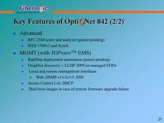 Key Features of OptiQNet 842 (2/2)
 Advanced
 RFC 2544 tester and analyzer (patent pending)
 IEEE 1588v2 and SyncE
 MGMT (with TOPviewTM EMS)
 RapiDep deployment automation (patent pending)
 Neighbor discovery + LLDP-2009 on managed EDDs
 Local and remote management interfaces
 Web, SNMP v1/v2c/v3, SSH
 Access Control List, DHCP
 Dual boot images in case of remote firmware upgrade failure
37
 