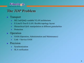 The TOP Problem
 Transport
 802.1ad/QinQ: scalable VLAN architecture
 E-Line/E-Tree/E-LAN: flexible topology layout
 Hierarchical QoS: manipulation at different granularities
 Protection
 Operation
 OAM (Operation, Administration and Maintenance)
 Link + Service OAM
 Precision
 Synchronization
 SLA verification
5
 