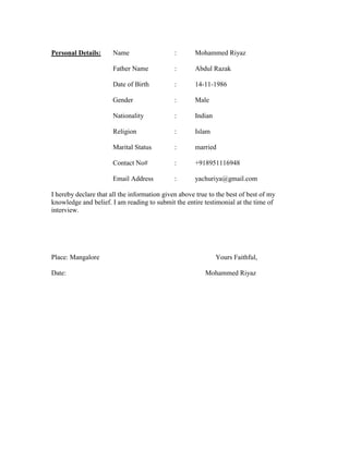 Personal Details: Name : Mohammed Riyaz
Father Name : Abdul Razak
Date of Birth : 14-11-1986
Gender : Male
Nationality : Indian
Religion : Islam
Marital Status : married
Contact No# : +918951116948
Email Address : yachuriya@gmail.com
I hereby declare that all the information given above true to the best of best of my
knowledge and belief. I am reading to submit the entire testimonial at the time of
interview.
Place: Mangalore Yours Faithful,
Date: Mohammed Riyaz
 