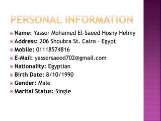  Name: Yasser Mohamed El-Saeed Hosny Helmy
 Address: 206 Shoubra St. Cairo – Egypt
 Mobile: 01118574816
 E-Mail: yassersaeed702@gmail.com
 Nationality: Egyptian
 Birth Date: 8/10/1990
 Gender: Male
 Marital Status: Single
 