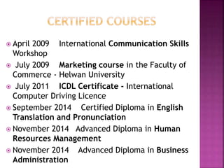  April 2009 International Communication Skills
Workshop
 July 2009 Marketing course in the Faculty of
Commerce - Helwan University
 July 2011 ICDL Certificate - International
Computer Driving Licence
 September 2014 Certified Diploma in English
Translation and Pronunciation
 November 2014 Advanced Diploma in Human
Resources Management
 November 2014 Advanced Diploma in Business
Administration
 