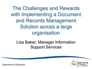 Department of Education
The Challenges and Rewards
with Implementing a Document
and Records Management
Solution across a large
organisation
Lisa Baker, Manager Information
Support Services
 