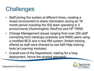 Department of Education
Challenges
• Staff joining the system at different times, creating a
mixed environment to share information during an 18
month period including the ISS team operating in 3
environments (Hummingbird, RecFind and HP TRIM)
• Change Management issues ranging from over 250 staff
converting from hardcopy practices and RIMS users using
a modified BCS and a new RM system; limited training
offered as staff were directed to use Self Help training
tools (e-Learning modules)
• Overall size of the Department, making for a long
deployment, hence the phased approach
 