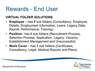 Department of Education
Rewards - End User
VIRTUAL FOLDER SOLUTIONS
• Employee – has 8 sub folders (Consultancy, Employee
Details, Employment Information, Leave, Legacy Data,
Payroll, Performance, Training)
• Position– has 6 sub folders (Recruitment Process,
Selection Process, Application, Legacy, Vacancy
Establishment Management and Unsuccessful)
• Work Cover – has 5 sub folders (Certificates,
Consultancy, Legal, Medical Reports and Plans)
 