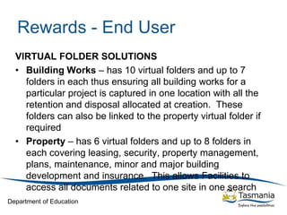 Department of Education
Rewards - End User
VIRTUAL FOLDER SOLUTIONS
• Building Works – has 10 virtual folders and up to 7
folders in each thus ensuring all building works for a
particular project is captured in one location with all the
retention and disposal allocated at creation. These
folders can also be linked to the property virtual folder if
required
• Property – has 6 virtual folders and up to 8 folders in
each covering leasing, security, property management,
plans, maintenance, minor and major building
development and insurance. This allows Facilities to
access all documents related to one site in one search
 
