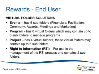 Department of Education
Rewards - End User
VIRTUAL FOLDER SOLUTIONS
• Events – has 6 sub folders (Financials, Facilitation,
Ceremony, Awards, Meetings and Marketing)
• Program - has 6 virtual folders which may contain up to
6 sub folders to manage programs
• Project – has 4 virtual folders, these virtual folders may
contain up to 6 sub folders
• Right to Information (RTI) – For use in the
management of the RTI process and contains 2 sub
folders
 