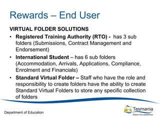 Department of Education
Rewards – End User
VIRTUAL FOLDER SOLUTIONS
• Registered Training Authority (RTO) - has 3 sub
folders (Submissions, Contract Management and
Endorsement)
• International Student – has 6 sub folders
(Accommodation, Arrivals, Applications, Compliance,
Enrolment and Financials)
• Standard Virtual Folder – Staff who have the role and
responsibility to create folders have the ability to create
Standard Virtual Folders to store any specific collection
of folders
 