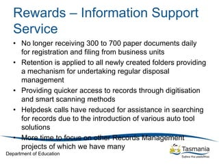 Department of Education
Rewards – Information Support
Service
• No longer receiving 300 to 700 paper documents daily
for registration and filing from business units
• Retention is applied to all newly created folders providing
a mechanism for undertaking regular disposal
management
• Providing quicker access to records through digitisation
and smart scanning methods
• Helpdesk calls have reduced for assistance in searching
for records due to the introduction of various auto tool
solutions
• More time to focus on other Records Management
projects of which we have many
 