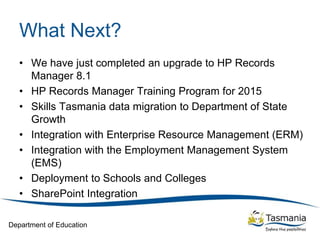 Department of Education
What Next?
• We have just completed an upgrade to HP Records
Manager 8.1
• HP Records Manager Training Program for 2015
• Skills Tasmania data migration to Department of State
Growth
• Integration with Enterprise Resource Management (ERM)
• Integration with the Employment Management System
(EMS)
• Deployment to Schools and Colleges
• SharePoint Integration
 