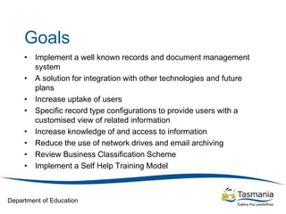 Department of Education
Goals
• Implement a well known records and document management
system
• A solution for integration with other technologies and future
plans
• Increase uptake of users
• Specific record type configurations to provide users with a
customised view of related information
• Increase knowledge of and access to information
• Reduce the use of network drives and email archiving
• Review Business Classification Scheme
• Implement a Self Help Training Model
 