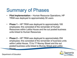 Department of Education
Summary of Phases
• Pilot Implementation – Human Resource Operations, HP
TRIM was deployed to approximately 50 users
• Phase 1 – HP TRIM was deployed to approximately 100
employees; this consisted of the remainder of Human
Resources within Letitia House and the out posted business
units linked to Human Resources
• Phase 2 – HP TRIM was deployed to approximately 254
employees; this consisted of the remainder of business units
within Letitia House, 73 to 77 Murray Street and the out
posted business units linked to Murray Street and Letitia
House
 
