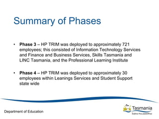 Department of Education
Summary of Phases
• Phase 3 – HP TRIM was deployed to approximately 721
employees; this consisted of Information Technology Services
and Finance and Business Services, Skills Tasmania and
LINC Tasmania, and the Professional Learning Institute
• Phase 4 – HP TRIM was deployed to approximately 30
employees within Leanings Services and Student Support
state wide
 