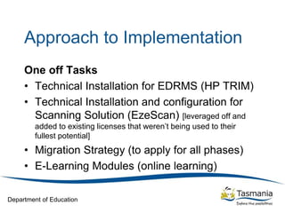 Department of Education
Approach to Implementation
One off Tasks
• Technical Installation for EDRMS (HP TRIM)
• Technical Installation and configuration for
Scanning Solution (EzeScan) [leveraged off and
added to existing licenses that weren’t being used to their
fullest potential]
• Migration Strategy (to apply for all phases)
• E-Learning Modules (online learning)
 
