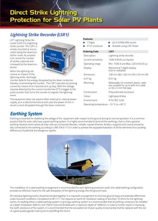EARTHING SYSTEM
Lightning Strike Recorder (LSR1)
LPI®
Lightning Strike Re-
corder (LSR1) is a lightning
strike counter. The LSR1 is
simply mounted at any lo-
cation along the downcon-
ductor route. Its purpose
is to record the number
of strikes captured and
conveyed by the downcon-
ductor.
When the lightning rod
receive an impact of the
lightning strike, discharge
counter detects the energy dissipated by the down conductor,
thereby incrementing the number. The LSR1 operates by sensing
current by means of an inductive pick up loop. With the voltage
impulse detected by the current transformer (CT) a trigger to the
pulse counter then turns the counter to register the lightning
event.
The equipment does not require either external or internal power
supply, as it is electromechanical and uses the power of the in-
duced current dissipated through the down conductor.
Direct Strike Lightning
Protection for Solar PV Plants
Features
7 Digits Up to 9,999,999 counts
IP 67 enclosure Testable using LSR-Tester
Ordering Code LSR1
Description: Lightning strike recorder
Current sensitivity: 1500 A 8/20 μs impulse
Operating range: Min. 1500 A and Max. 220 kA 8/20 μs
Display: Mechanical 7 digits display
(not re-settable).
Dimension: 100 mm (B) x 100 mm (H) x 55 mm (D)
0.57 kg 0.57 kg
Mounting: Releasable UV resistant plastic cable
ties suitable for up to ø40 mm cable
or 50 x 5 mm flat tape
Construction: Polycarbonate enclosure
Colour: Light grey & blue
Environment: IP 67 (IEC 529)
Operating temperature: -15°C to + 85°C
Earthing System
Earthing is essential for stabilizing the voltage of the equipment with respect to the ground during its normal operation. It is a common
practice that the solar cells have a good earthing system. It is highly recommended to bond all the earthings, that is, that a general
earthing network exists where all solar cells are connected. Besides, metallic masses (frames, fenders, supports and covers) should be
also connected to the earthing according to UNE-EN 61173 in order to achieve the equipotentialization of all the elements thus avoiding
differences of potential and dangerous sparks.
The installation of a radial earthing arrangement is recommended for each lightning protection earth, the radial earthing configuration
provides an effective means for the safe dissipation of the lightning energy into the ground mass.
All individual lightning earths should be bonded together in a ring earth arrangement to minimise ground loops and potential differences
under transient conditions. Compliance to NF C17-102 requires an earth DC resistance reading of less than 10 ohms for the lightning
earths. If installing either a radial earthing system or grid type earthing system it is recommended that all earthing conductors be installed
at a depth of between 500mm and 750mm (recommended) with a maximum depth of 1000mm. In order to further assist in improving
the earth resistance of the system, it is recommended that the excavated soil of poor quality (rocky/sandy) shall be replaced with the soil
of a good quality (garden loam) prior to backfilling the trench.
 