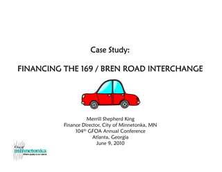 Case Study:
FINANCING THE 169 / BREN ROAD INTERCHANGE
Merrill Shepherd King
Finance Director, City of Minnetonka, MN
104th GFOA Annual Conference
Atlanta, Georgia
June 9, 2010
 