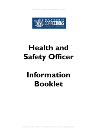 Department of Corrections - Health and Safety
Health and Safety Officer - Information Booklet Version September 2011 - Page i
Health and
Safety Officer
Information
Booklet
Department of Corrections - Health and Safety
Health and Safety Officer - Information Booklet Version September 2011
 