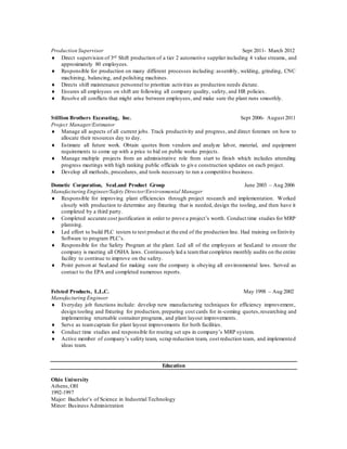 Production Supervisor Sept 2011- March 2012
 Direct supervision of 3rd Shift production of a tier 2 automotive supplier including 4 value streams, and
approximately 80 employees.
 Responsible for production on many different processes including: assembly, welding, grinding, CNC
machining, balancing, and polishing machines.
 Directs shift maintenance personnel to prioritize activities as production needs dictate.
 Ensures all employees on shift are following all company quality, safety, and HR policies.
 Resolve all conflicts that might arise between employees, and make sure the plant runs smoothly.
Stillion Brothers Excavating, Inc. Sept 2006- August 2011
Project Manager/Estimator
 Manage all aspects of all current jobs. Track productivity and progress, and direct foremen on how to
allocate their resources day to day.
 Estimate all future work. Obtain quotes from vendors and analyze labor, material, and equipment
requirements to come up with a price to bid on public works projects.
 Manage multiple projects from an administrative role from start to finish which includes attending
progress meetings with high ranking public officials to give construction updates on each project.
 Develop all methods, procedures, and tools necessary to run a competitive business.
Dometic Corporation, SeaLand Product Group June 2003 – Aug 2006
Manufacturing Engineer/Safety Director/Environmental Manager
 Responsible for improving plant efficiencies through project research and implementation. Worked
closely with production to determine any fixturing that is needed, design the tooling, and then have it
completed by a third party.
 Completed accurate cost justification in order to prove a project’s worth. Conduct time studies for MRP
planning.
 Led effort to build PLC testers to test product at the end of the production line. Had training on Entivity
Software to program PLC’s.
 Responsible for the Safety Program at the plant. Led all of the employees at SeaLand to ensure the
company is meeting all OSHA laws. Continuously led a teamthat completes monthly audits on the entire
facility to continue to improve on the safety.
 Point person at SeaLand for making sure the company is obeying all environmental laws. Served as
contact to the EPA and completed numerous reports.
Felsted Products, L.L.C. May 1998 – Aug 2002
Manufacturing Engineer
 Everyday job functions include: develop new manufacturing techniques for efficiency improvement,
design tooling and fixturing for production, preparing cost cards for in-coming quotes,researching and
implementing returnable container programs, and plant layout improvements.
 Serve as teamcaptain for plant layout improvements for both facilities.
 Conduct time studies and responsible for routing set ups in company’s MRP system.
 Active member of company’s safety team, scrap reduction team, cost reduction team, and implemented
ideas team.
Education
Ohio University
Athens,OH
1992-1997
Major: Bachelor’s of Science in Industrial Technology
Minor: Business Administration
 