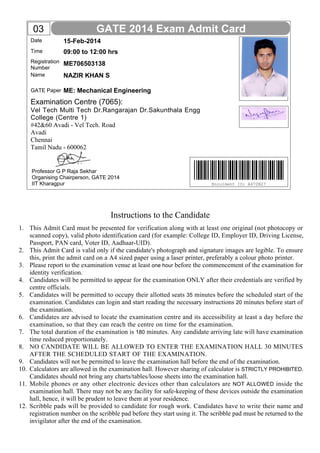 Name
GATE Paper
Date
Time
Registration
Number
15-Feb-2014
ME706503138
NAZIR KHAN S
ME: Mechanical Engineering
09:00 to 12:00 hrs
GATE 2014 Exam Admit Card
Instructions to the Candidate
This Admit Card must be presented for verification along with at least one original (not photocopy or
scanned copy), valid photo identification card (for example: College ID, Employer ID, Driving License,
Passport, PAN card, Voter ID, Aadhaar-UID).
This Admit Card is valid only if the candidate's photograph and signature images are legible. To ensure
this, print the admit card on a A4 sized paper using a laser printer, preferably a colour photo printer.
Please report to the examination venue at least one hour before the commencement of the examination for
identity verification.
Candidates will be permitted to appear for the examination ONLY after their credentials are verified by
centre officials.
Candidates will be permitted to occupy their allotted seats 35 minutes before the scheduled start of the
examination. Candidates can login and start reading the necessary instructions 20 minutes before start of
the examination.
Candidates are advised to locate the examination centre and its accessibility at least a day before the
examination, so that they can reach the centre on time for the examination.
The total duration of the examination is 180 minutes. Any candidate arriving late will have examination
time reduced proportionately.
NO CANDIDATE WILL BE ALLOWED TO ENTER THE EXAMINATION HALL 30 MINUTES
AFTER THE SCHEDULED START OF THE EXAMINATION.
Candidates will not be permitted to leave the examination hall before the end of the examination.
Calculators are allowed in the examination hall. However sharing of calculator is STRICTLY PROHIBITED.
Candidates should not bring any charts/tables/loose sheets into the examination hall.
Mobile phones or any other electronic devices other than calculators are NOT ALLOWED inside the
examination hall. There may not be any facility for safe-keeping of these devices outside the examination
hall, hence, it will be prudent to leave them at your residence.
Scribble pads will be provided to candidate for rough work. Candidates have to write their name and
registration number on the scribble pad before they start using it. The scribble pad must be returned to the
invigilator after the end of the examination.
Examination Centre (7065):
Enrolment ID: A472N27
03
1.
2.
3.
4.
5.
6.
7.
8.
9.
10.
11.
12.
Professor G P Raja Sekhar
Organising Chairperson, GATE 2014
IIT Kharagpur
Vel Tech Multi Tech Dr.Rangarajan Dr.Sakunthala Engg
College (Centre 1)
#42&60 Avadi - Vel Tech. Road
Avadi
Chennai
Tamil Nadu - 600062
 