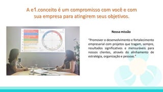 A e1.conceito é um compromisso com você e com
sua empresa para atingirem seus objetivos.
Nossa missão
“Promover o desenvolvimento e fortalecimento
empresarial com projetos que tragam, sempre,
resultados significativos e mensuráveis para
nossos clientes, através do alinhamento de
estratégia, organização e pessoas.”
 