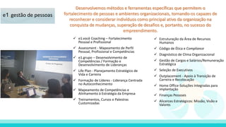 Desenvolvemos métodos e ferramentas específicas que permitem o
fortalecimento de pessoas e ambientes organizacionais, tornando-os capazes de
reconhecer e considerar indivíduos como principal ativo da organização na
conquista de mudanças, superação de desafios e, portanto, no sucesso do
empreendimento.
 e1.você Coaching – Fortalecimento
Pessoal e Profissional
 Assessment - Mapeamento de Perfil
Pessoal, Profissional e Competências
 e1.grupo – Desenvolvimento de
Competências / Formação e
Desenvolvimento de Lideranças
 Life Plan - Planejamento Estratégico de
Vida e Carreira
 Formação de Líderes - Liderança Centrada
no Autoconhecimento
 Mapeamento de Competências e
Alinhamento à Estratégia da Empresa
 Treinamentos, Cursos e Palestras
Customizadas
e1.gestão de pessoas
 Estruturação da Área de Recursos
Humanos
 Código de Ética e Compliance
 Diagnóstico de Clima Organizacional
 Gestão de Cargos e Salários/Remuneração
Estratégica
 Seleção de Executivos
 Outplacement - Apoio à Transição de
Carreira e Recolocação
 Home Office-Soluções Integradas para
implantação
 Finanças Pessoais
 Alicerces Estratégicos: Missão, Visão e
Valores
 