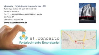 e1 conceito - Fortalecimento Empresarial Ltda – ME
Av. Dr Hugo Beolchi, 445 cj 24 CEP 04310-030
tel.: 55 11 3852 6031
Cel.: 55 11 999924616 Áurea 55 11 96491422 Marilia
São Paulo - SP
CNPJ: 11.032.493/0001-68
www.e1conceito.com.br
 
