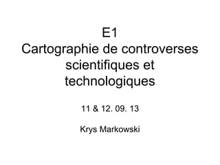 E1
Cartographie de controverses
scientifiques et
technologiques
11 & 12. 09. 13
Krys Markowski
 