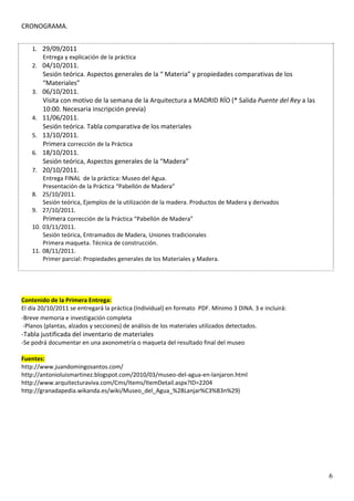 CRONOGRAMA.  
 
    1. 29/09/2011 
       Entrega y explicación de la práctica  
    2. 04/10/2011.  
          Sesión teórica. Aspectos generales de la “ Materia” y propiedades comparativas de los 
          “Materiales” 
    3.    06/10/2011.  
          Visita con motivo de la semana de la Arquitectura a MADRID RÍO (* Salida Puente del Rey a las 
          10:00. Necesaria inscripción previa) 
    4.    11/06/2011.  
          Sesión teórica. Tabla comparativa de los materiales 
    5.    13/10/2011.  
          Primera corrección de la Práctica 
    6.    18/10/2011.  
          Sesión teórica, Aspectos generales de la “Madera” 
    7.    20/10/2011.  
          Entrega FINAL  de la práctica: Museo del Agua.  
          Presentación de la Práctica “Pabellón de Madera” 
    8.    25/10/2011.  
          Sesión teórica, Ejemplos de la utilización de la madera. Productos de Madera y derivados 
    9.    27/10/2011.  
          Primera corrección de la Práctica “Pabellón de Madera” 
    10.   03/11/2011.  
          Sesión teórica, Entramados de Madera, Uniones tradicionales 
          Primera maqueta. Técnica de construcción. 
    11.   08/11/2011.  
          Primer parcial: Propiedades generales de los Materiales y Madera. 
 
 


Contenido de la Primera Entrega: 
El día 20/10/2011 se entregará la práctica (Individual) en formato  PDF. Mínimo 3 DINA. 3 e incluirá: 
‐Breve memoria e investigación completa 
 ‐Planos (plantas, alzados y secciones) de análisis de los materiales utilizados detectados. 
‐Tabla justificada del inventario de materiales  
‐Se podrá documentar en una axonometría o maqueta del resultado final del museo 

Fuentes:  
http://www.juandomingosantos.com/ 
http://antonioluismartinez.blogspot.com/2010/03/museo‐del‐agua‐en‐lanjaron.html 
http://www.arquitecturaviva.com/Cms/Items/ItemDetail.aspx?ID=2204 
http://granadapedia.wikanda.es/wiki/Museo_del_Agua_%28Lanjar%C3%B3n%29) 


 
 




                                                                                                           6
 