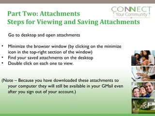 Part Two: Attachments Steps for Viewing and Saving Attachments Go to desktop and open attachments Minimize the browser window (by clicking on the minimize icon in the top-right section of the window) Find your saved attachments on the desktop Double click on each one to view. (Note – Because you have downloaded these attachments to your computer they will still be available in your GMail even after you sign out of your account.)  