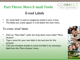Part Three: More E-mail Tools E-mail Labels An ‘email label’ is used to categorize emails in your in box. The labels you create appear in a list below the main menu. To create ‘email’ labels: Click on “New label” under the drop down menu titled “More Actions”. Type a name for your new label in the text box for this purpose. Click the checkbox beside an email and label it by choosing a label from the ‘More Actions’ menu. 