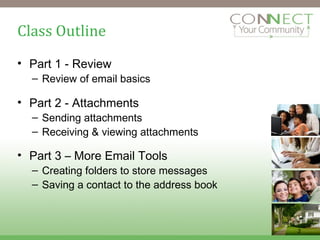 Class Outline Part 1 - Review Review of email basics Part 2 - Attachments Sending attachments Receiving & viewing attachments Part 3 – More Email Tools Creating folders to store messages Saving a contact to the address book 