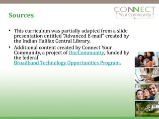 Sources This curriculum was partially adapted from a slide presentation entitled “Advanced E-mail” created by the Indian Halifax Central Library. Additional content created by Connect Your Community, a project of  OneCommunity , funded by the federal  Broadband Technology Opportunities Program . 