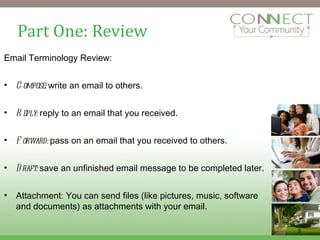 Part One: Review Email Terminology Review: Compose:  write an email to others. Reply:  reply to an email that you received. Forward:  pass on an email that you received to others. Draft:  save an unfinished email message to be completed later. Attachment :  You can send files (like pictures, music, software and documents) as attachments with your email. 