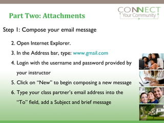 Part Two: Attachments Step 1: Compose your email message Open Internet Explorer. In the Address bar, type:  www.gmail.com Login with the username and password provided by your instructor Click on “New” to begin composing a new message Type your class partner’s email address into the “To” field, add a Subject and brief message 