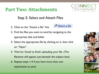 Part Two: Attachments Step 2: Select and Attach Files Click on the “Attach a file” link Find the files you want to send by navigating to the appropriate disk and folder Select the appropriate file by clicking on it, then click on “Open”  Wait for Gmail to finish uploading your file. (The filename will appear just beneath the subject box) Repeat steps 1-4 if you have more than one attachment to send 