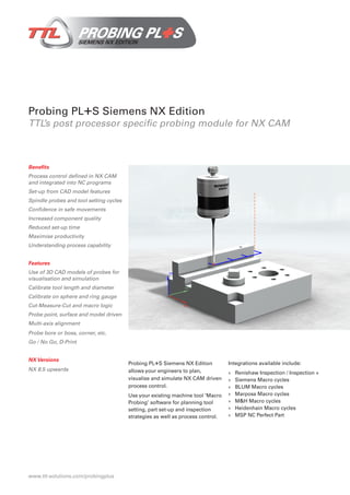 Probing PL+S Siemens NX Edition
TTL’s post processor specific probing module for NX CAM
Benefits
Process control defined in NX CAM
and integrated into NC programs
Set-up from CAD model features
Spindle probes and tool setting cycles
Confidence in safe movements
Increased component quality
Reduced set-up time
Maximise productivity
Understanding process capability
Features
Use of 3D CAD models of probes for
visualisation and simulation
Calibrate tool length and diameter
Calibrate on sphere and ring gauge
Cut-Measure-Cut and macro logic
Probe point, surface and model driven
Multi-axis alignment
Probe bore or boss, corner, etc.
Go / No Go, D-Print
NX Versions
NX 8.5 upwards
Probing PL+S Siemens NX Edition
allows your engineers to plan,
visualise and simulate NX CAM driven
process control.
Use your existing machine tool ‘Macro
Probing’ software for planning tool
setting, part set-up and inspection
strategies as well as process control.
Integrations available include:
»» Renishaw Inspection / Inspection +
»» Siemens Macro cycles
»» BLUM Macro cycles
»» Marposs Macro cycles
»» M&H Macro cycles
»» Heidenhain Macro cycles
»» MSP NC Perfect Part
www.ttl-solutions.com/probingplus
 
