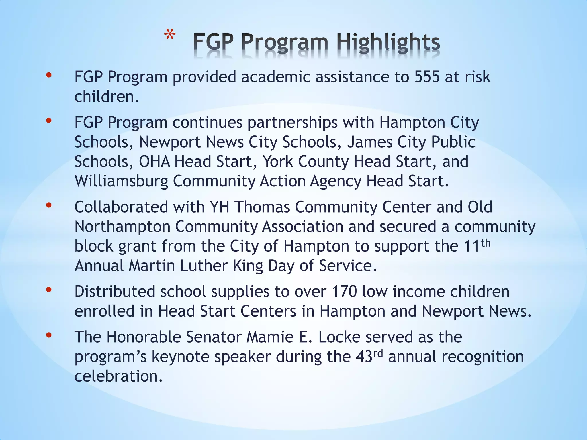 • FGP Program provided academic assistance to 555 at risk
children.
• FGP Program continues partnerships with Hampton City
Schools, Newport News City Schools, James City Public
Schools, OHA Head Start, York County Head Start, and
Williamsburg Community Action Agency Head Start.
• Collaborated with YH Thomas Community Center and Old
Northampton Community Association and secured a community
block grant from the City of Hampton to support the 11th
Annual Martin Luther King Day of Service.
• Distributed school supplies to over 170 low income children
enrolled in Head Start Centers in Hampton and Newport News.
• The Honorable Senator Mamie E. Locke served as the
program’s keynote speaker during the 43rd annual recognition
celebration.
*
 