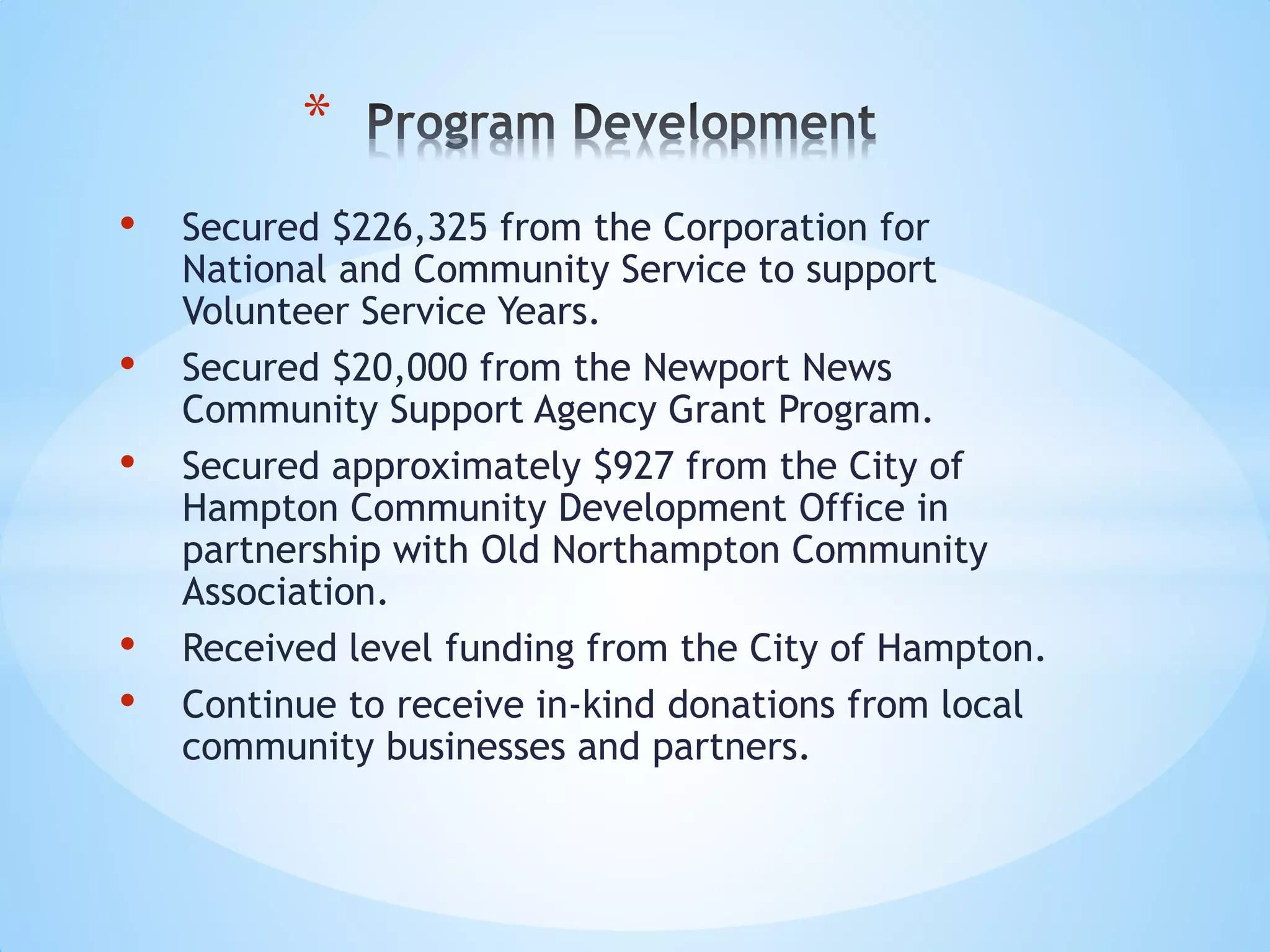 • Secured $226,325 from the Corporation for
National and Community Service to support
Volunteer Service Years.
• Secured $20,000 from the Newport News
Community Support Agency Grant Program.
• Secured approximately $927 from the City of
Hampton Community Development Office in
partnership with Old Northampton Community
Association.
• Received level funding from the City of Hampton.
• Continue to receive in-kind donations from local
community businesses and partners.
*
 