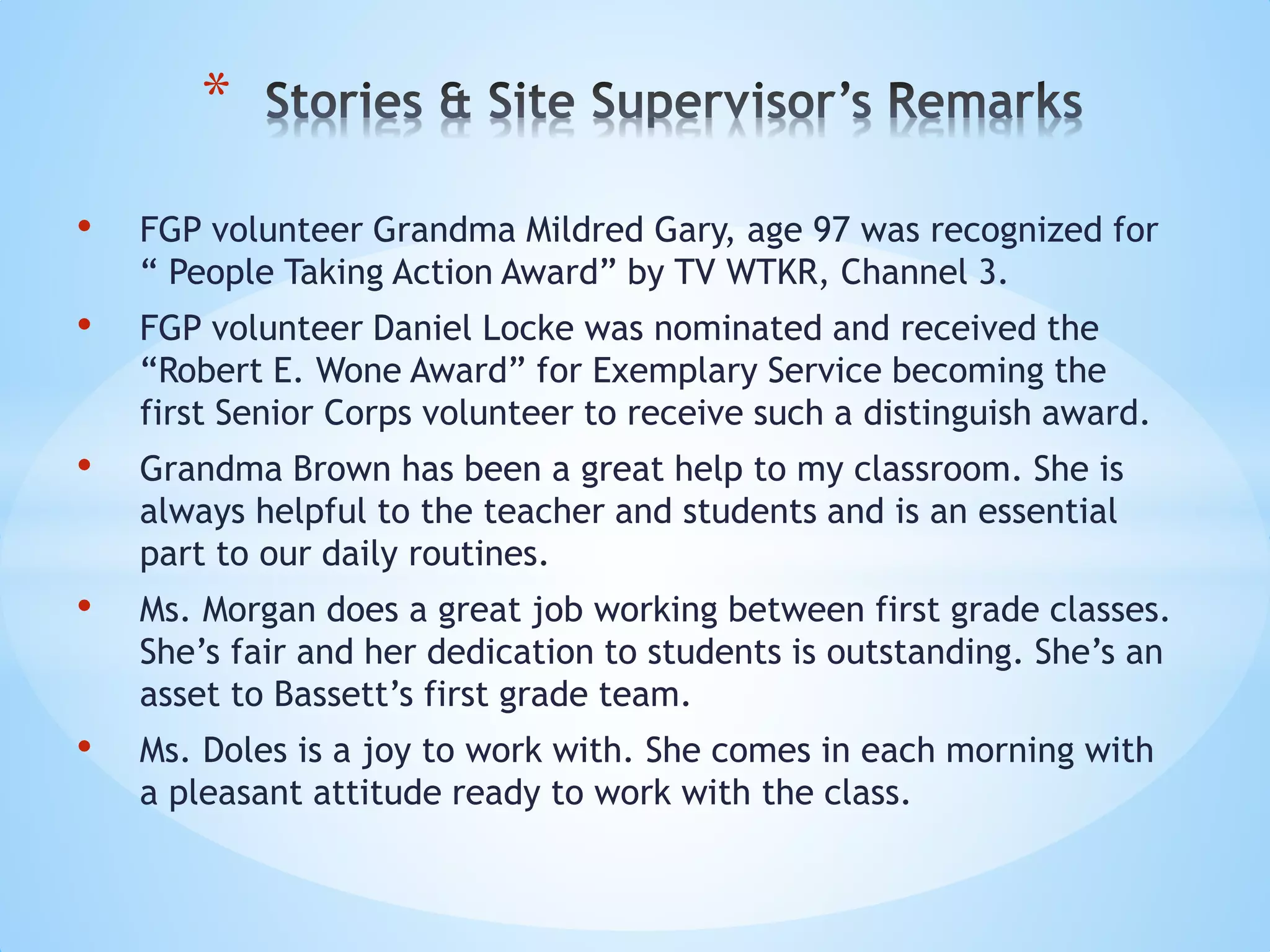 • FGP volunteer Grandma Mildred Gary, age 97 was recognized for
“ People Taking Action Award” by TV WTKR, Channel 3.
• FGP volunteer Daniel Locke was nominated and received the
“Robert E. Wone Award” for Exemplary Service becoming the
first Senior Corps volunteer to receive such a distinguish award.
• Grandma Brown has been a great help to my classroom. She is
always helpful to the teacher and students and is an essential
part to our daily routines.
• Ms. Morgan does a great job working between first grade classes.
She’s fair and her dedication to students is outstanding. She’s an
asset to Bassett’s first grade team.
• Ms. Doles is a joy to work with. She comes in each morning with
a pleasant attitude ready to work with the class.
*
 