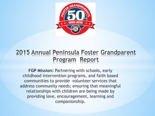 FGP Mission: Partnering with schools, early
childhood intervention programs, and faith based
communities to provide volunteer services that
address community needs; ensuring that meaningful
relationships with children are being made by
providing love, encouragement, learning and
companionship.
 