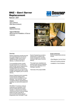 BNZ – Gen-I Server
Replacement
National - 2007
Client:
Gen-I (Direct)
BNZ Bank (Indirect)
Location
National Services
Type of Service
Removal and Installation of Server
Cabinets
Scope of Services
Downer Engineering's services
include:
• Risk Mitigation (via Dry Runs)
• Removal of existing cabinets
• Installation of new hardware
Overview
Downer Engineering recently secured
and implemented the removal and
installation of BNZ branch server
cabinets through a joint service
delivery, in contract with Gen-I.
To successfully provide a results
focused solution for our client and
meet the high demand requirements,
Downer Engineering and Gen-I
completed “dry runs” to document a
strategic implementation plan to allow
suitable risk mitigation prior to service
delivery.
Downer Engineering took ownership
of removing the existing server
cabinets and the installation of new
hardware. From this point, Gen-I
completed software upgrades/testing,
resulting in an end to end solution for
BNZ.
With BNZ’s IT business continuity
sustained by the operation of the
servers involved with this project,
resulted in a high demand mission
critical environment involving multiple
parties and open channels of
communication between Downer
Engineering, Gen-I and BNZ IT staff.
Downer Engineering provided a
central point of contact for all
project management, providing
consistent high levels of service
delivery.
This project was completed over
several months with the utilisation
of a core team operating via our
Wellington operation.
Total value of the project $359k
 