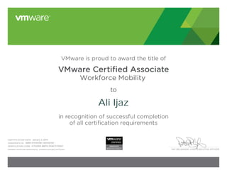 PAT GELSINGER, CHIEF EXECUTIVE OFFICER
VMware is proud to award the title of
VMware Certiﬁed Associate
Workforce Mobility
to
in recognition of successful completion
of all certification requirements
CERTIFICATION DATE:
CANDIDATE ID:
VERIFICATION CODE:
Validate certificate authenticity: vmware.com/go/verifycert
Ali Ijaz
January 3, 2014
VMW-01314038C-00436760
12752005-BAFD-1506C5730621
 