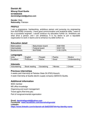 Danish Ali
Mikangi Road Quetta
03108083036
danishaligondal@yahoo.com
Gender: Male
Nationality: Pakistan
PROFILE
I am a progressive, hardworking, ambitious person and pursuing my engineering
from BUITEMS University. I have good communication and analytical skills. I want to
be a successful engineer. I would continue my education further on. Ambitions are
what drive a person, and I am ambitious. It is my desire to join a reputable
organization to work in teams and to enhance my skills further on.
Education detail
Matriculation Baluchistan board 636/1050
Intermediate Federal board 833/1100
Bs(electronics BUITEMS 3.93 CGPA
Languages
Urdu English Panjabi Pashto Birahvi
Excellent Proficient Native Good Understanding
Interests
Volunteering Book reading Socializing Movies Cricket
Previous internships
4 weeks paid Internship at Pakistan State Oil (PSO) Karachi.
4 week Internship at Quetta electric supply company (QESCO) Quetta.
Additional information
IEEE member
MS office knowledge
Organizing and event management
Travel agent (Part time job)
Part of nongovernmental organization
Email: danishaligondal@yahoo.com
Facebook: www.facebook.com/danishaligondal
Linkedin:
https://www.linkedin.com/in/danish-ali-2b023355?trk=hp-identity-name
 