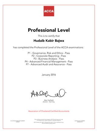 Professional Level
This is to certify that
Hudaib Kabir Bajwa
has completed the Professional Level of the ACCA examinations:
P1 - Governance, Risk and Ethics - Pass
P2 - Corporate Reporting - Pass
P3 - Business Analysis - Pass
P4 - Advanced Financial Management - Pass
P7 - Advanced Audit and Assurance - Pass
January 2016
Alan Hatfield
director - learning
Association of Chartered Certified Accountants
ACCA REGISTRATION NUMBER:
2296859
This certificate remains the property of ACCA and must not in any
circumstances be copied, altered or otherwise defaced.
ACCA retains the right to demand the return of this certificate at any
time and without giving reason.
CERTIFICATE NUMBER:
34843843167
 