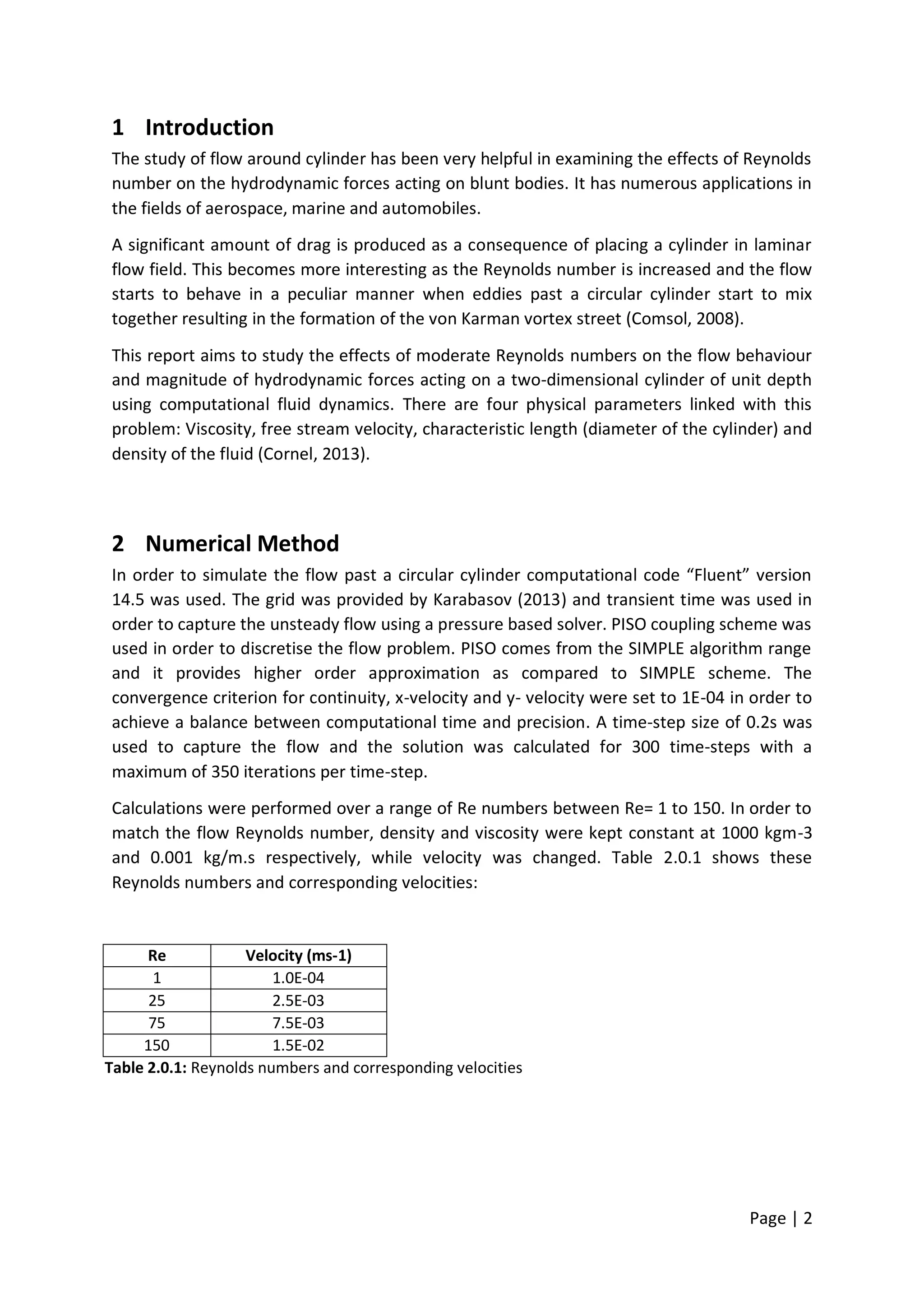 Page | 2
1 Introduction
The study of flow around cylinder has been very helpful in examining the effects of Reynolds
number on the hydrodynamic forces acting on blunt bodies. It has numerous applications in
the fields of aerospace, marine and automobiles.
A significant amount of drag is produced as a consequence of placing a cylinder in laminar
flow field. This becomes more interesting as the Reynolds number is increased and the flow
starts to behave in a peculiar manner when eddies past a circular cylinder start to mix
together resulting in the formation of the von Karman vortex street (Comsol, 2008).
This report aims to study the effects of moderate Reynolds numbers on the flow behaviour
and magnitude of hydrodynamic forces acting on a two-dimensional cylinder of unit depth
using computational fluid dynamics. There are four physical parameters linked with this
problem: Viscosity, free stream velocity, characteristic length (diameter of the cylinder) and
density of the fluid (Cornel, 2013).
2 Numerical Method
In order to simulate the flow past a circular cylinder computational code “Fluent” version
14.5 was used. The grid was provided by Karabasov (2013) and transient time was used in
order to capture the unsteady flow using a pressure based solver. PISO coupling scheme was
used in order to discretise the flow problem. PISO comes from the SIMPLE algorithm range
and it provides higher order approximation as compared to SIMPLE scheme. The
convergence criterion for continuity, x-velocity and y- velocity were set to 1E-04 in order to
achieve a balance between computational time and precision. A time-step size of 0.2s was
used to capture the flow and the solution was calculated for 300 time-steps with a
maximum of 350 iterations per time-step.
Calculations were performed over a range of Re numbers between Re= 1 to 150. In order to
match the flow Reynolds number, density and viscosity were kept constant at 1000 kgm-3
and 0.001 kg/m.s respectively, while velocity was changed. Table 2.0.1 shows these
Reynolds numbers and corresponding velocities:
Re Velocity (ms-1)
1 1.0E-04
25 2.5E-03
75 7.5E-03
150 1.5E-02
Table 2.0.1: Reynolds numbers and corresponding velocities
 